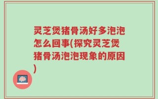 灵芝煲猪骨汤好多泡泡怎么回事(探究灵芝煲猪骨汤泡泡现象的原因)
