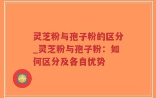 灵芝粉与孢子粉的区分_灵芝粉与孢子粉：如何区分及各自优势