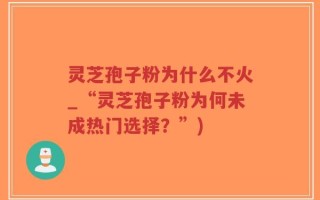 灵芝孢子粉为什么不火_“灵芝孢子粉为何未成热门选择？”)