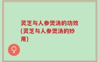 灵芝与人参煲汤的功效(灵芝与人参煲汤的妙用)