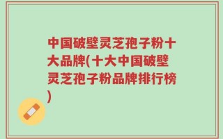 中国破壁灵芝孢子粉十大品牌(十大中国破壁灵芝孢子粉品牌排行榜)