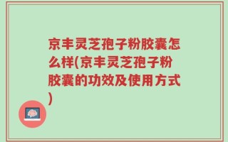 京丰灵芝孢子粉胶囊怎么样(京丰灵芝孢子粉胶囊的功效及使用方式)