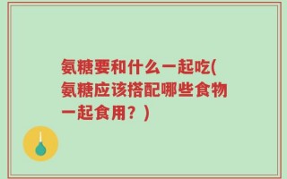 氨糖要和什么一起吃(氨糖应该搭配哪些食物一起食用？)