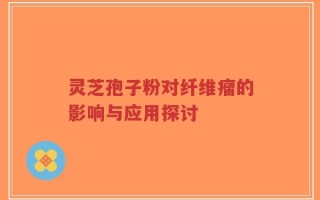 灵芝孢子粉对纤维瘤的影响与应用探讨