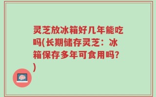 灵芝放冰箱好几年能吃吗(长期储存灵芝：冰箱保存多年可食用吗？)
