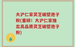大沪仁家灵芝破壁孢子粉(重磅！大沪仁家推出高品质灵芝破壁孢子粉)