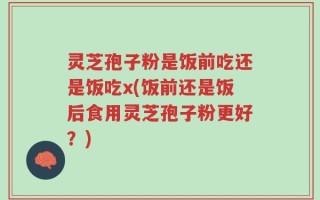 灵芝孢子粉是饭前吃还是饭吃x(饭前还是饭后食用灵芝孢子粉更好？)