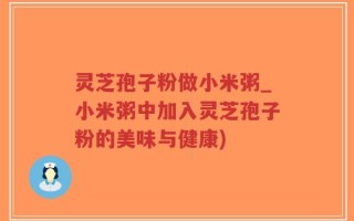 灵芝孢子粉做小米粥_小米粥中加入灵芝孢子粉的美味与健康)