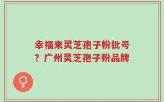 幸福来灵芝孢子粉批号？广州灵芝孢子粉品牌