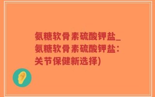 氨糖软骨素硫酸钾盐_氨糖软骨素硫酸钾盐：关节保健新选择)