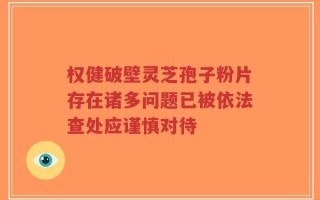权健破壁灵芝孢子粉片存在诸多问题已被依法查处应谨慎对待