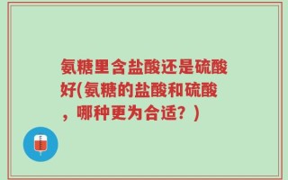 氨糖里含盐酸还是硫酸好(氨糖的盐酸和硫酸，哪种更为合适？)