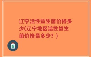 辽宁活性益生菌价格多少(辽宁地区活性益生菌价格是多少？)