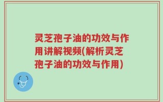 灵芝孢子油的功效与作用讲解视频(解析灵芝孢子油的功效与作用)