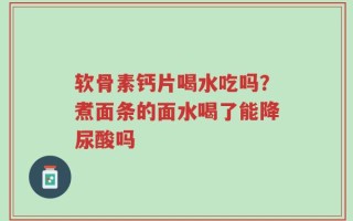 软骨素钙片喝水吃吗？煮面条的面水喝了能降尿酸吗