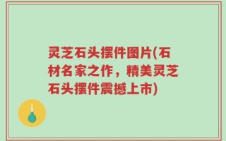 灵芝石头摆件图片(石材名家之作，精美灵芝石头摆件震撼上市)