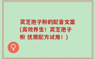 灵芝孢子粉的配音文案(高效养生！灵芝孢子粉 优质配方试用！)