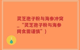 灵芝孢子粉与海参冲突_“灵芝孢子粉与海参同食需谨慎”)