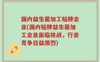 国内益生菌加工贴牌企业(国内贴牌益生菌加工企业面临挑战，行业竞争日益激烈)