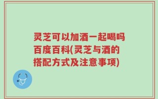 灵芝可以加酒一起喝吗百度百科(灵芝与酒的搭配方式及注意事项)