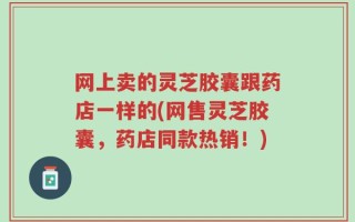 网上卖的灵芝胶囊跟药店一样的(网售灵芝胶囊，药店同款热销！)