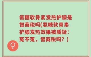 氨糖软骨素发热护膝是智商税吗(氨糖软骨素护膝发热效果被质疑：冤不冤，智商税吗？)