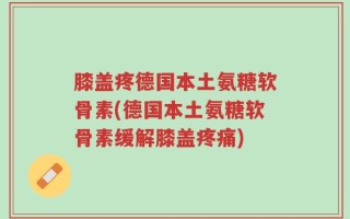 膝盖疼德国本土氨糖软骨素(德国本土氨糖软骨素缓解膝盖疼痛)