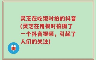 灵芝在吃饭时拍的抖音(灵芝在用餐时拍摄了一个抖音视频，引起了人们的关注)