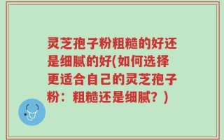 灵芝孢子粉粗糙的好还是细腻的好(如何选择更适合自己的灵芝孢子粉：粗糙还是细腻？)