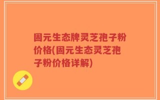 固元生态牌灵芝孢子粉价格(固元生态灵芝孢子粉价格详解)