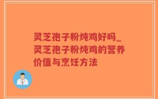 灵芝孢子粉炖鸡好吗_灵芝孢子粉炖鸡的营养价值与烹饪方法