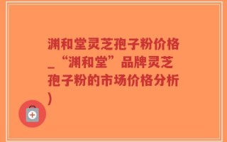 渊和堂灵芝孢子粉价格_“渊和堂”品牌灵芝孢子粉的市场价格分析)