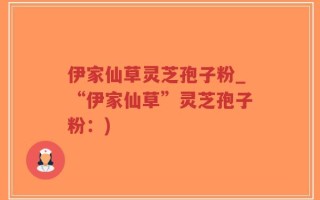伊家仙草灵芝孢子粉_“伊家仙草”灵芝孢子粉：)