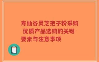 寿仙谷灵芝孢子粉采购 优质产品选购的关键要素与注意事项