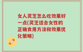 女人灵芝怎么吃效果好一点(灵芝适合女性的正确食用方法和效果优化策略)