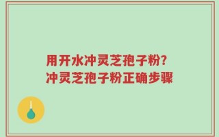 用开水冲灵芝孢子粉？冲灵芝孢子粉正确步骤