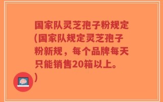 国家队灵芝孢子粉规定(国家队规定灵芝孢子粉新规，每个品牌每天只能销售20箱以上。)