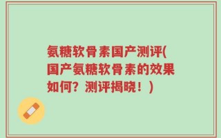 氨糖软骨素国产测评(国产氨糖软骨素的效果如何？测评揭晓！)