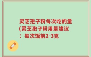 灵芝孢子粉每次吃的量(灵芝孢子粉用量建议：每次饭前2-3克