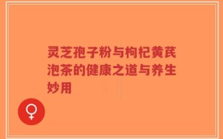 灵芝孢子粉与枸杞黄芪泡茶的健康之道与养生妙用