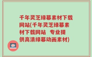 千年灵芝绿幕素材下载网站(千年灵芝绿幕素材下载网站  专业提供高清绿幕动画素材)