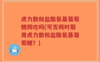虎力散和盐酸氨基葡萄糖同吃吗(可否同时服用虎力散和盐酸氨基葡萄糖？)