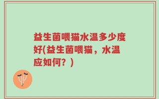 益生菌喂猫水温多少度好(益生菌喂猫，水温应如何？)