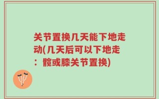 关节置换几天能下地走动(几天后可以下地走：髋或膝关节置换)