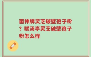 菌神牌灵芝破壁孢子粉？赋汤亭灵芝破壁孢子粉怎么样