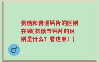 氨糖和普通钙片的区别在哪(氨糖与钙片的区别是什么？看这里！)