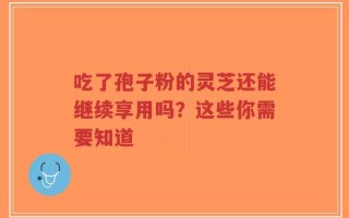 吃了孢子粉的灵芝还能继续享用吗？这些你需要知道