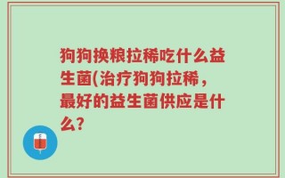狗狗换粮拉稀吃什么益生菌(治疗狗狗拉稀，最好的益生菌供应是什么？