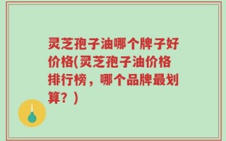 灵芝孢子油哪个牌子好价格(灵芝孢子油价格排行榜，哪个品牌最划算？)