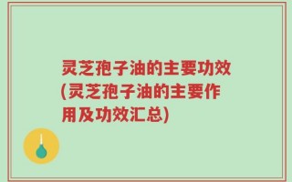 灵芝孢子油的主要功效(灵芝孢子油的主要作用及功效汇总)